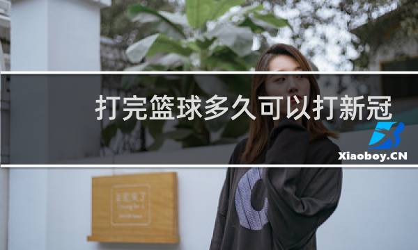 打完篮球多久可以打新冠疫苗图片