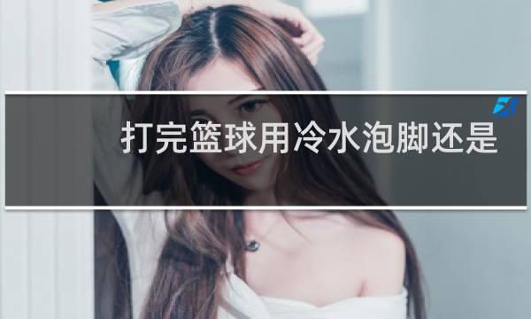 打完篮球用冷水泡脚还是热水图片
