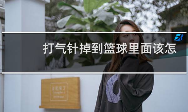 打气针掉到篮球里面该怎么办图片