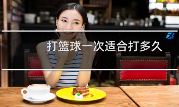 打篮球一次适合打多久图片