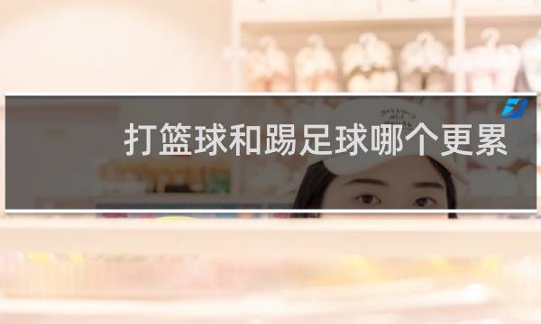 打篮球和踢足球哪个更累图片