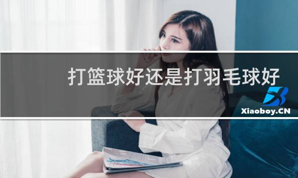 打篮球好还是打羽毛球好哪个长高更快图片