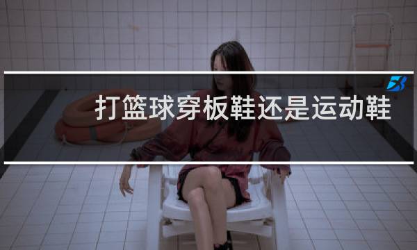 打篮球穿板鞋还是运动鞋图片
