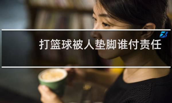 打篮球被人垫脚谁付责任图片