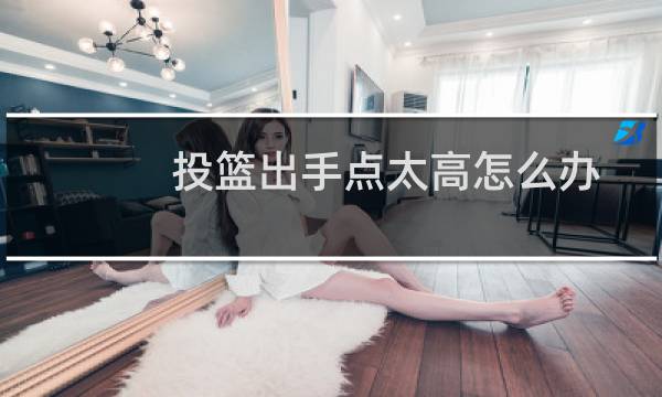 投篮出手点太高怎么办图片