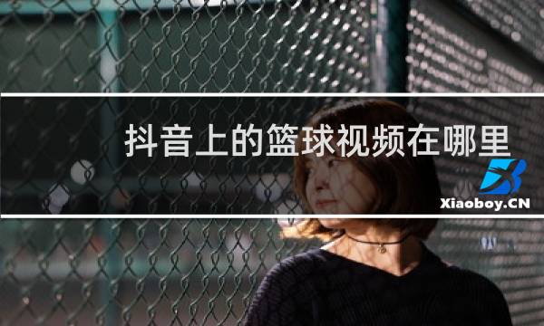 抖音上的篮球视频在哪里找的图片