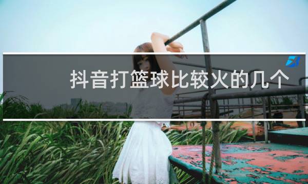 抖音打篮球比较火的几个人图片