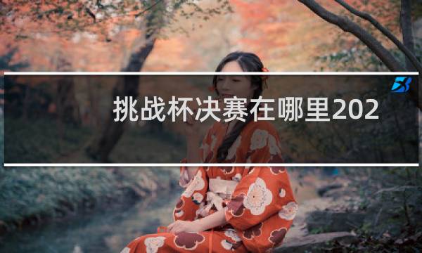 挑战杯决赛在哪里2021图片