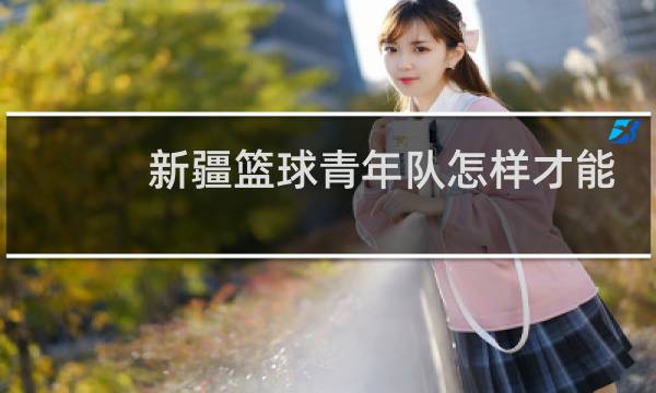新疆篮球青年队怎样才能进图片