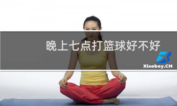 晚上七点打篮球好不好图片