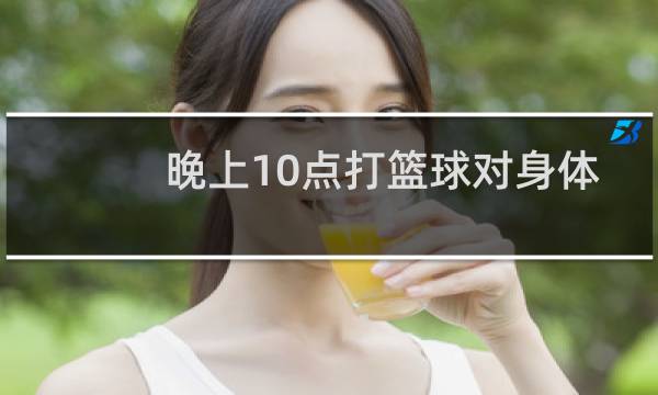 晚上10点打篮球对身体好吗图片