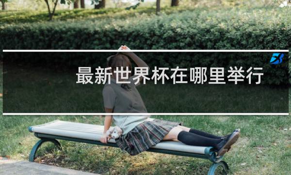 最新世界杯在哪里举行图片