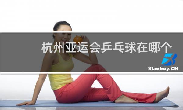 杭州亚运会乒乓球在哪个场馆图片