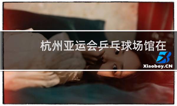 杭州亚运会乒乓球场馆在哪里图片