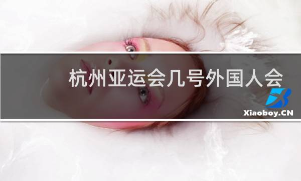 杭州亚运会几号外国人会来图片