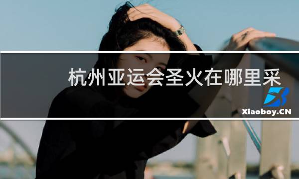杭州亚运会圣火在哪里采集图片