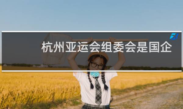 杭州亚运会组委会是国企吗图片