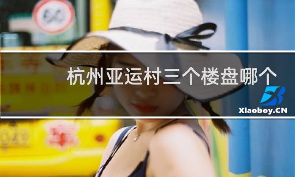 杭州亚运村三个楼盘哪个好图片
