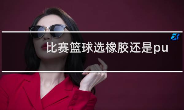 比赛篮球选橡胶还是pu图片