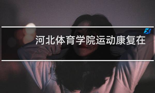 河北体育学院运动康复在哪个校区图片