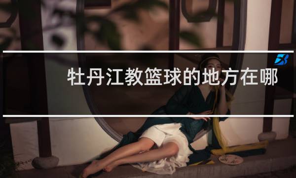 牡丹江教篮球的地方在哪里图片