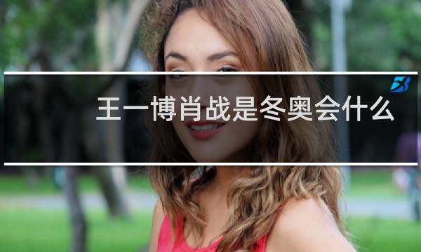王一博肖战是冬奥会什么大使图片