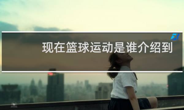 现在篮球运动是谁介绍到中国的图片