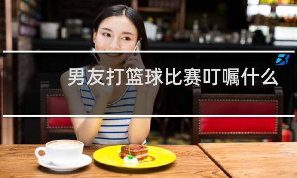 男友打篮球比赛叮嘱什么图片