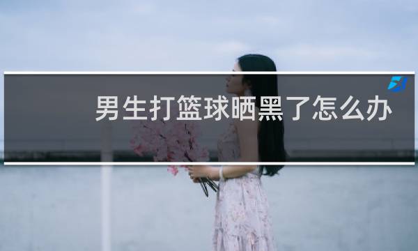 男生打篮球晒黑了怎么办图片