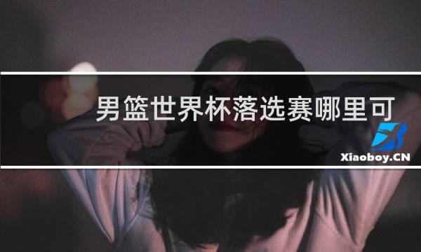 男篮世界杯落选赛哪里可以看图片