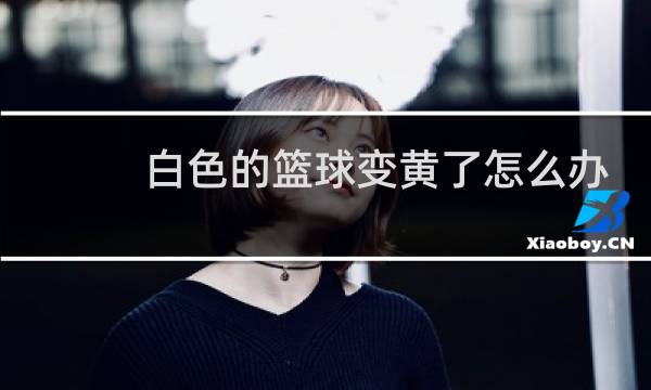 白色的篮球变黄了怎么办图片