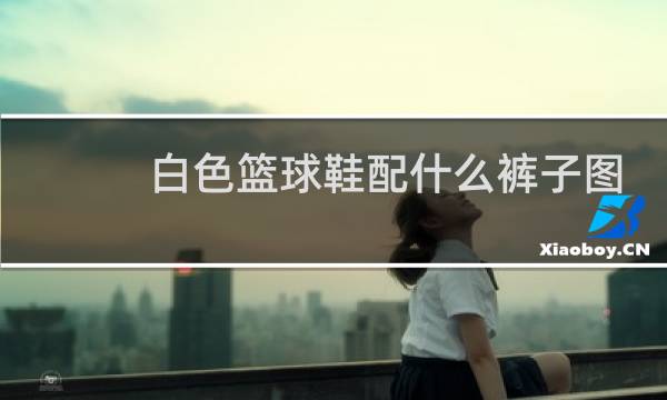 白色篮球鞋配什么裤子图片图片