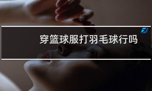 穿篮球服打羽毛球行吗图片