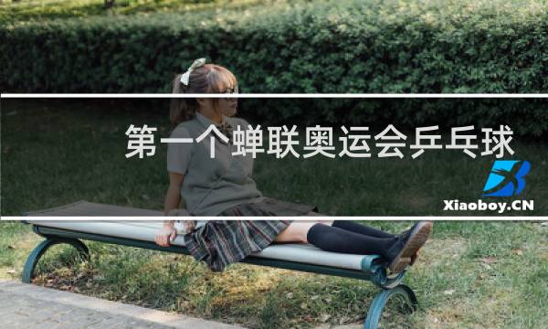 第一个蝉联奥运会乒乓球冠军的是谁图片