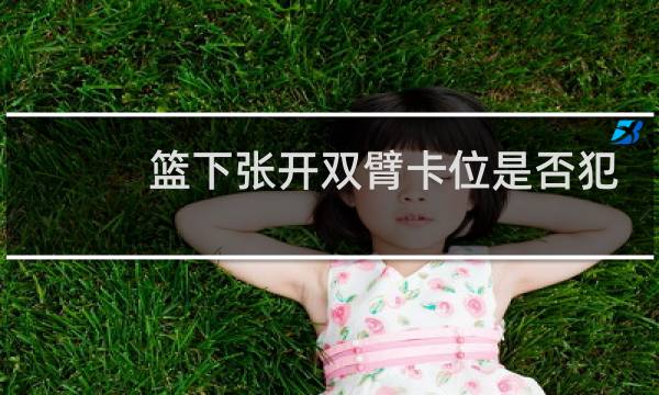 篮下张开双臂卡位是否犯规图片