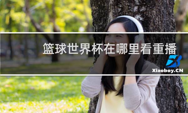 篮球世界杯在哪里看重播图片