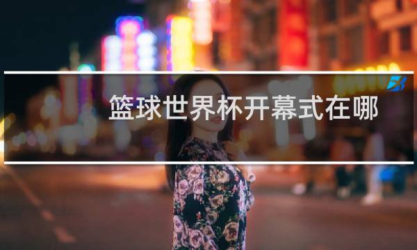 篮球世界杯开幕式在哪图片