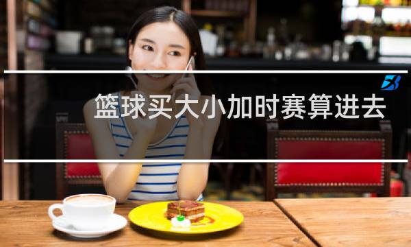 篮球买大小加时赛算进去吗图片