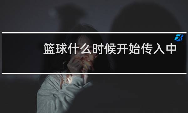 篮球什么时候开始传入中国图片