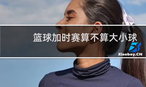 篮球加时赛算不算大小球图片