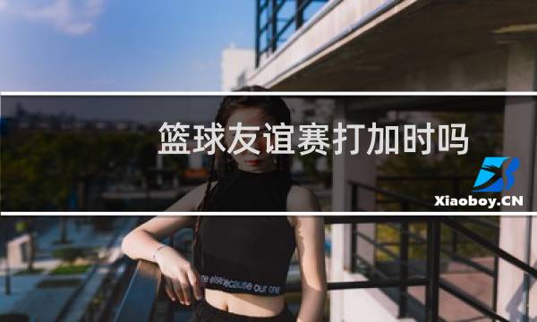 篮球友谊赛打加时吗图片
