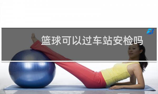 篮球可以过车站安检吗图片