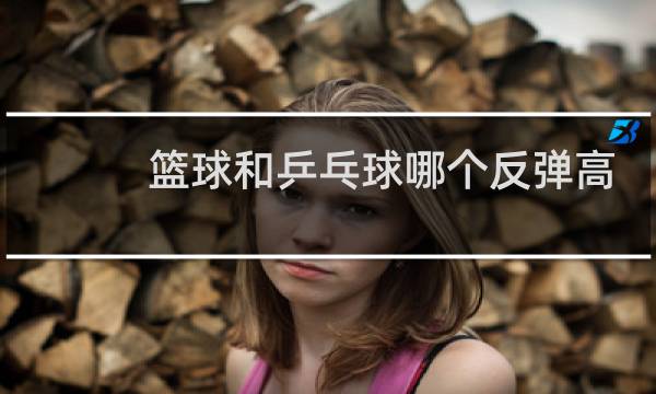 篮球和乒乓球哪个反弹高图片