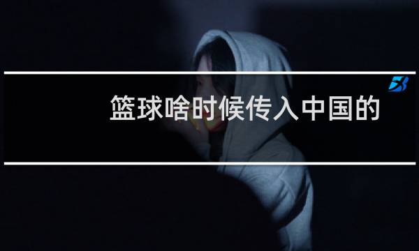 篮球啥时候传入中国的图片
