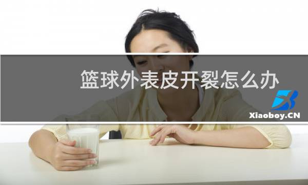 篮球外表皮开裂怎么办图片