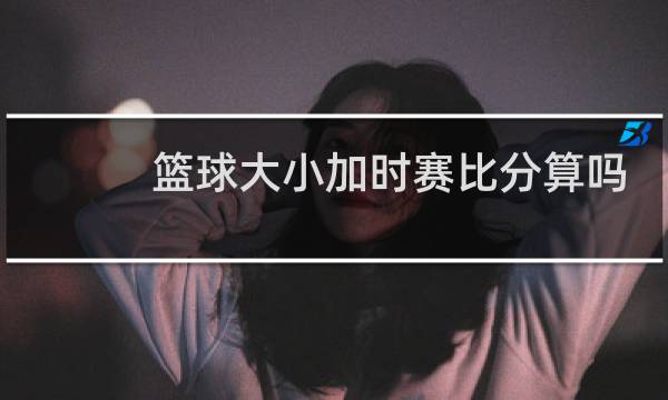 篮球大小加时赛比分算吗图片