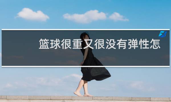 篮球很重又很没有弹性怎么办图片
