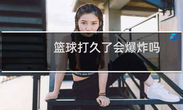 篮球打久了会爆炸吗图片