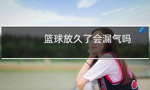 篮球放久了会漏气吗图片