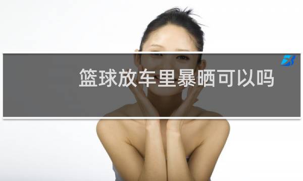 篮球放车里暴晒可以吗图片